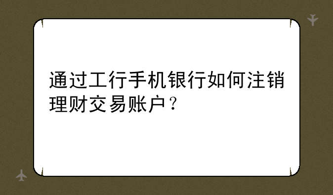 通过工行手机银行如何注销理财交易账户？